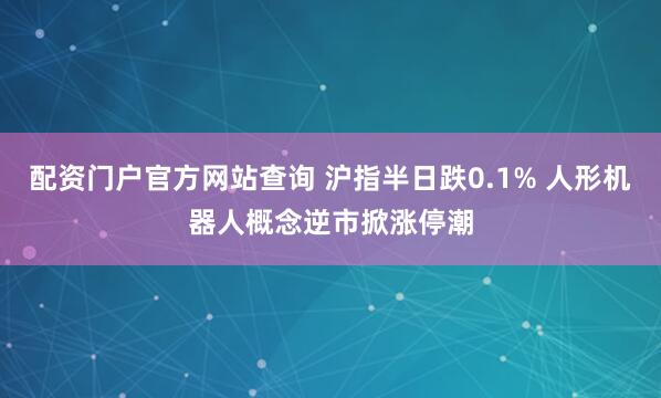 配资门户官方网站查询 沪指半日跌0.1% 人形机器人概念逆市掀涨停潮