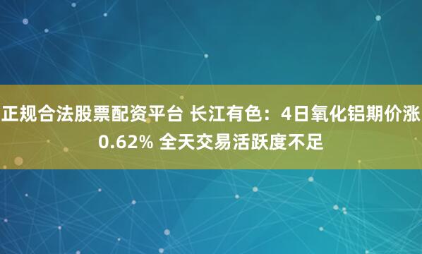 正规合法股票配资平台 长江有色：4日氧化铝期价涨0.62% 全天交易活跃度不足