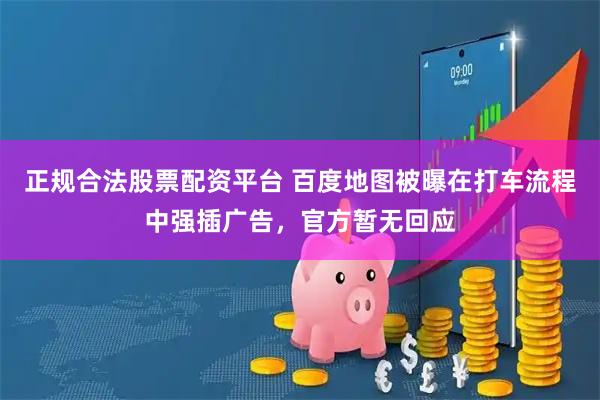 正规合法股票配资平台 百度地图被曝在打车流程中强插广告，官方暂无回应