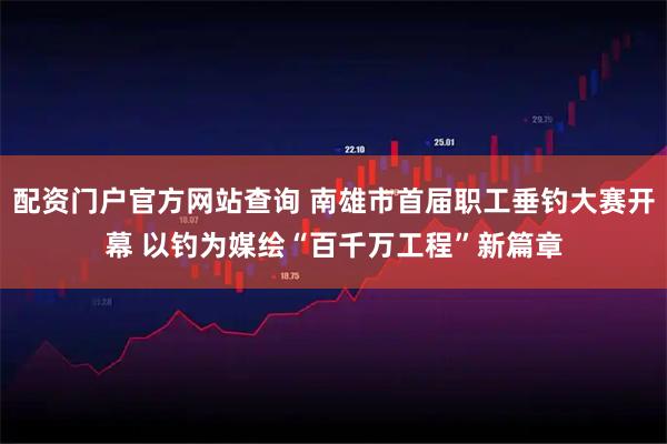 配资门户官方网站查询 南雄市首届职工垂钓大赛开幕 以钓为媒绘“百千万工程”新篇章