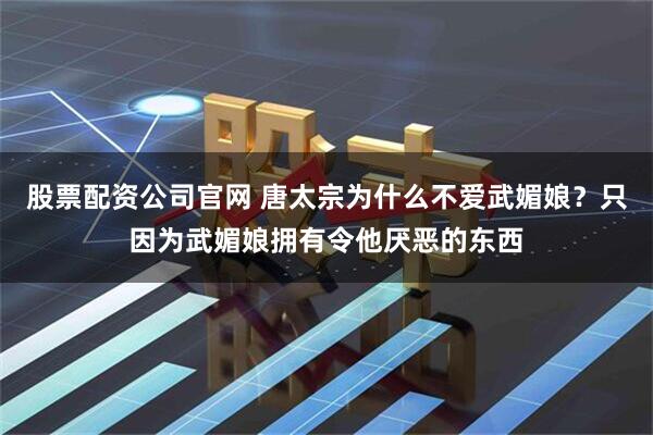 股票配资公司官网 唐太宗为什么不爱武媚娘？只因为武媚娘拥有令他厌恶的东西