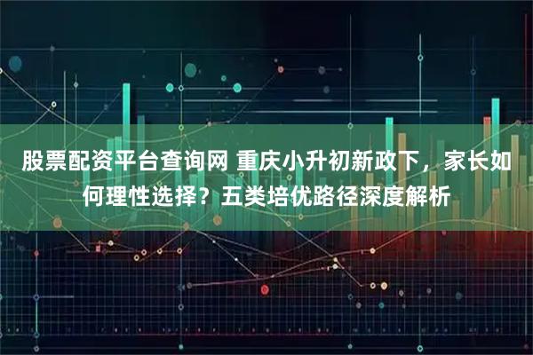 股票配资平台查询网 重庆小升初新政下，家长如何理性选择？五类培优路径深度解析