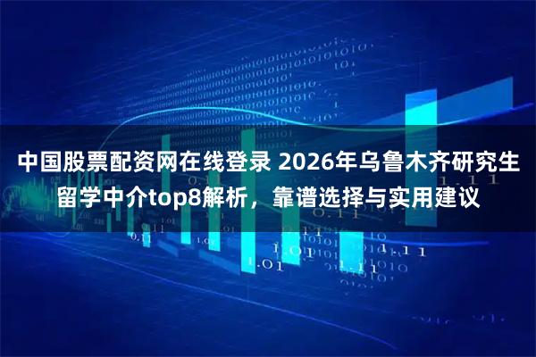 中国股票配资网在线登录 2026年乌鲁木齐研究生留学中介top8解析，靠谱选择与实用建议