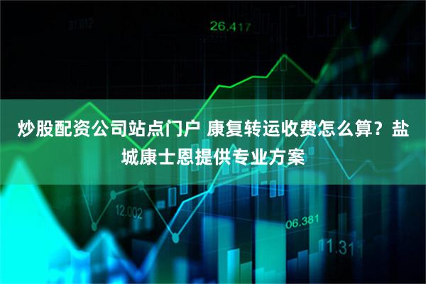 炒股配资公司站点门户 康复转运收费怎么算？盐城康士恩提供专业方案