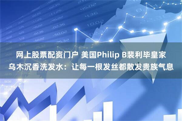 网上股票配资门户 美国Philip B裴利毕皇家乌木沉香洗发水：让每一根发丝都散发贵族气息