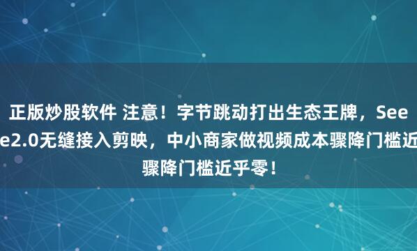 正版炒股软件 注意！字节跳动打出生态王牌，SeeDance2.0无缝接入剪映，中小商家做视频成本骤降门槛近乎零！