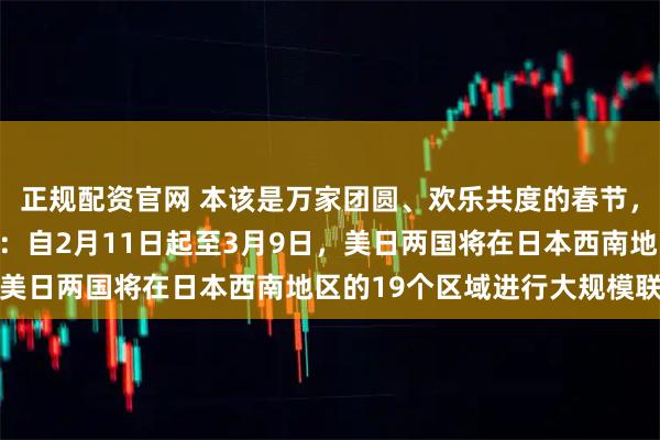正规配资官网 本该是万家团圆、欢乐共度的春节，卻被一则消息蒙上阴影：自2月11日起至3月9日，美日两国将在日本西南地区的19个区域进行大规模联演