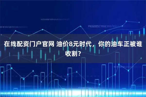 在线配资门户官网 油价8元时代，你的油车正被谁收割？
