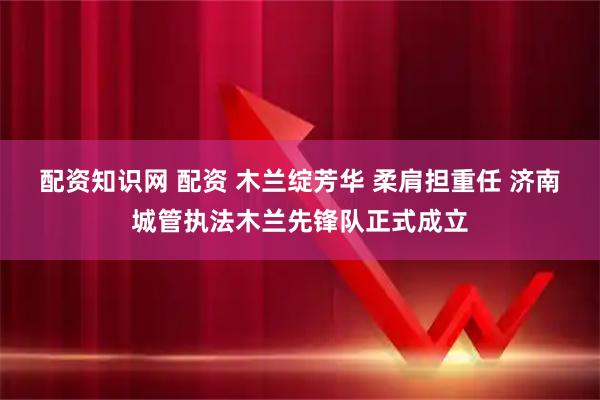 配资知识网 配资 木兰绽芳华 柔肩担重任 济南城管执法木兰先锋队正式成立