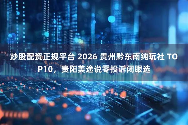 炒股配资正规平台 2026 贵州黔东南纯玩社 TOP10，贵阳美途说零投诉闭眼选