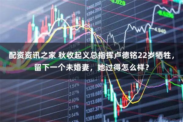 配资资讯之家 秋收起义总指挥卢德铭22岁牺牲，留下一个未婚妻，她过得怎么样？