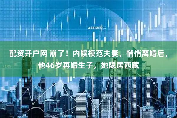 配资开户网 崩了！内娱模范夫妻，悄悄离婚后，他46岁再婚生子，她隐居西藏