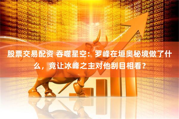 股票交易配资 吞噬星空：罗峰在垣奥秘境做了什么，竟让冰峰之主对他刮目相看？