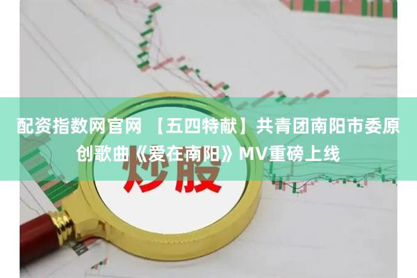 配资指数网官网 【五四特献】共青团南阳市委原创歌曲《爱在南阳》MV重磅上线